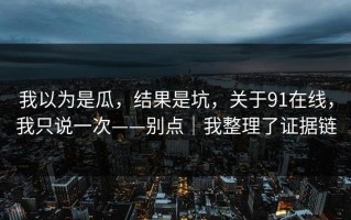 我以为是瓜，结果是坑，关于91在线，我只说一次——别点｜我整理了证据链
