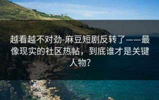 越看越不对劲-麻豆短剧反转了——最像现实的社区热帖，到底谁才是关键人物？