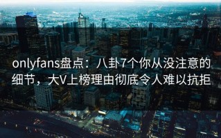 onlyfans盘点：八卦7个你从没注意的细节，大V上榜理由彻底令人难以抗拒