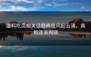 爆料吃瓜相关话题再度风起云涌，真相逐渐揭晓