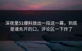 深夜里51爆料放出一段这一幕，到底是谁先开的口，评论区一下炸了