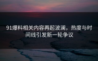 91爆料相关内容再起波澜，热度与时间线引发新一轮争议