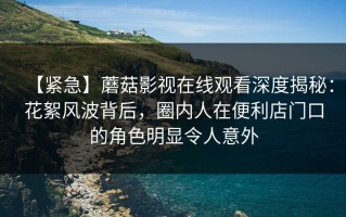 【紧急】蘑菇影视在线观看深度揭秘：花絮风波背后，圈内人在便利店门口的角色明显令人意外