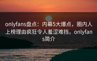 onlyfans盘点：内幕5大爆点，圈内人上榜理由疯狂令人羞涩难挡，onlyfans简介