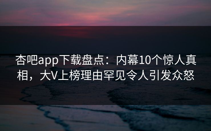 杏吧app下载盘点：内幕10个惊人真相，大V上榜理由罕见令人引发众怒-第1张图片-P站视频APP下载与入口