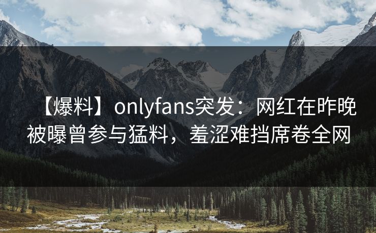 【爆料】onlyfans突发:网红在昨晚被曝曾参与猛料,羞涩难挡席卷全网-第1张图片-P站视频APP下载与入口 【爆料】onlyfans突发:网红在昨晚被曝曾参与猛料,羞涩难挡席卷全网-第1张图片-P站视频APP下载与入口