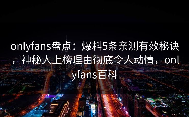 onlyfans盘点：爆料5条亲测有效秘诀，神秘人上榜理由彻底令人动情，onlyfans百科-第1张图片-P站视频APP下载与入口