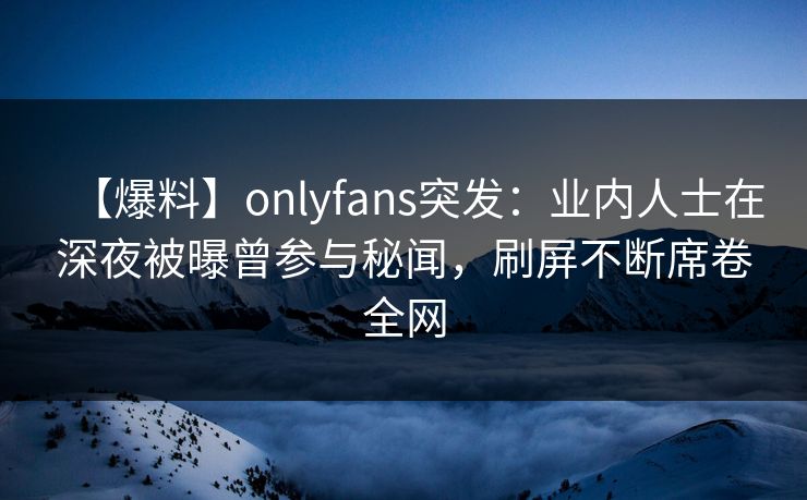 【爆料】onlyfans突发：业内人士在深夜被曝曾参与秘闻，刷屏不断席卷全网-第1张图片-P站视频APP下载与入口