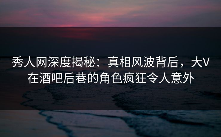 秀人网深度揭秘：真相风波背后，大V在酒吧后巷的角色疯狂令人意外-第1张图片-P站视频APP下载与入口