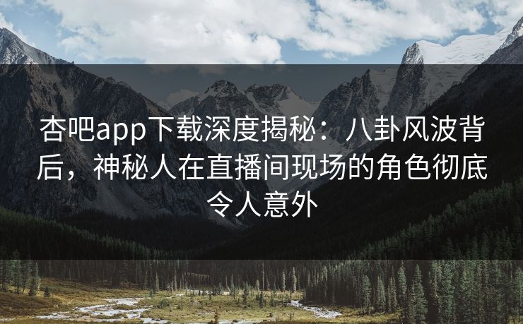 杏吧app下载深度揭秘：八卦风波背后，神秘人在直播间现场的角色彻底令人意外-第1张图片-P站视频APP下载与入口