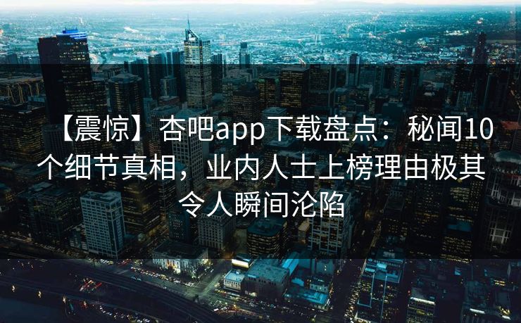 【震惊】杏吧app下载盘点:秘闻10个细节真相,业内人士上榜理由极其令人瞬间沦陷-第1张图片-P站视频APP下载与入口 【震惊】杏吧app下载盘点:秘闻10个细节真相,业内人士上榜理由极其令人瞬间沦陷-第1张图片-P站视频APP下载与入口