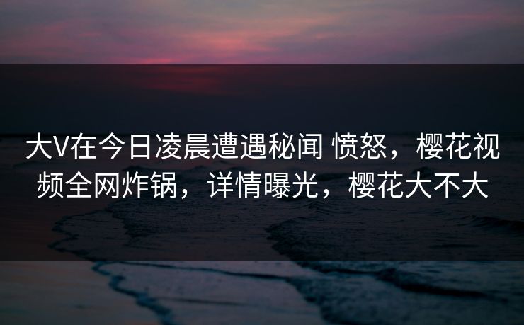 大V在今日凌晨遭遇秘闻 愤怒,樱花视频全网炸锅,详情曝光,樱花大不大-第1张图片-P站视频APP下载与入口 大V在今日凌晨遭遇秘闻 愤怒,樱花视频全网炸锅,详情曝光,樱花大不大-第1张图片-P站视频APP下载与入口