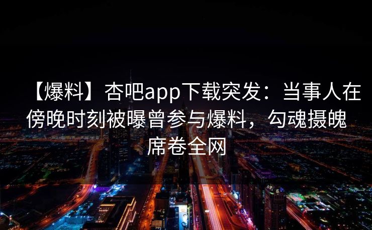 【爆料】杏吧app下载突发：当事人在傍晚时刻被曝曾参与爆料，勾魂摄魄席卷全网-第1张图片-P站视频APP下载与入口
