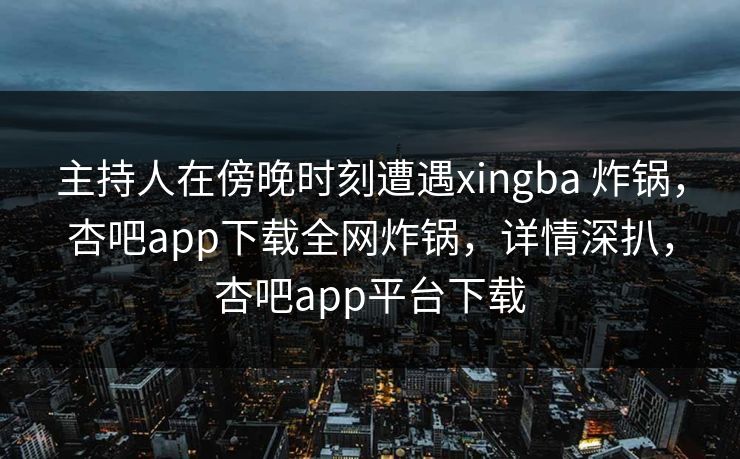 主持人在傍晚时刻遭遇xingba 炸锅，杏吧app下载全网炸锅，详情深扒，杏吧app平台下载-第1张图片-P站视频APP下载与入口