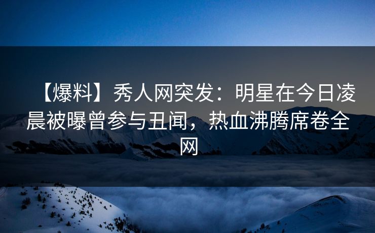 【爆料】秀人网突发：明星在今日凌晨被曝曾参与丑闻，热血沸腾席卷全网-第1张图片-P站视频APP下载与入口