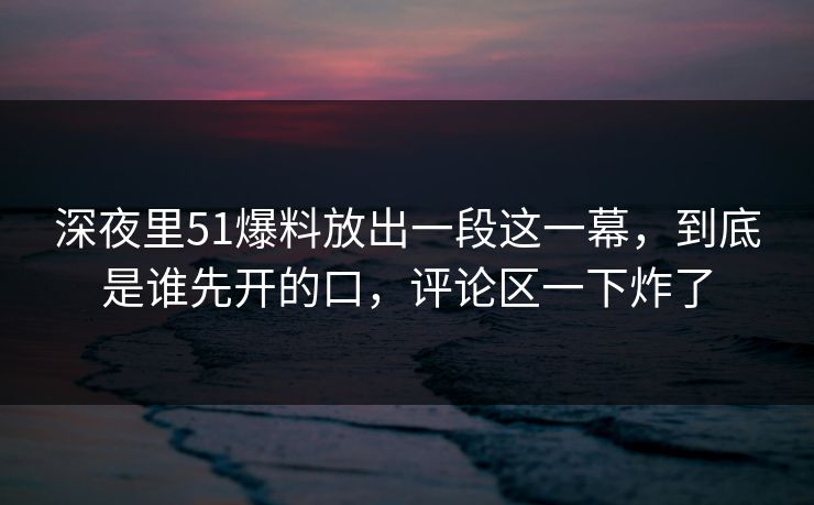 深夜里51爆料放出一段这一幕，到底是谁先开的口，评论区一下炸了-第1张图片-P站视频APP下载与入口