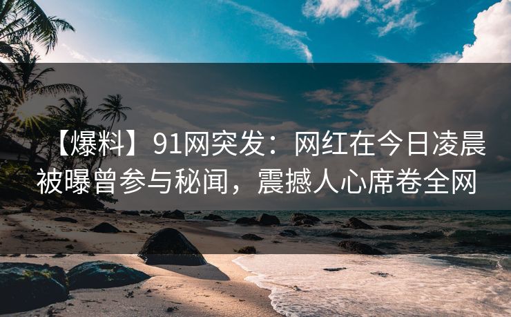 【爆料】91网突发:网红在今日凌晨被曝曾参与秘闻,震撼人心席卷全网-第1张图片-P站视频APP下载与入口 【爆料】91网突发:网红在今日凌晨被曝曾参与秘闻,震撼人心席卷全网-第1张图片-P站视频APP下载与入口