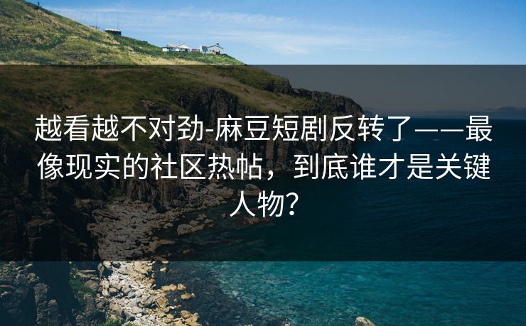 越看越不对劲-麻豆短剧反转了——最像现实的社区热帖，到底谁才是关键人物？-第1张图片-P站视频APP下载与入口