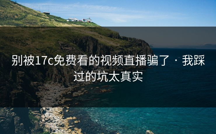 别被17c免费看的视频直播骗了 · 我踩过的坑太真实-第1张图片-P站视频APP下载与入口 别被17c免费看的视频直播骗了 · 我踩过的坑太真实-第1张图片-P站视频APP下载与入口