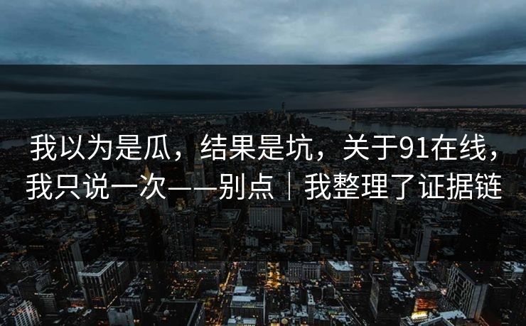 我以为是瓜，结果是坑，关于91在线，我只说一次——别点｜我整理了证据链-第1张图片-P站视频APP下载与入口