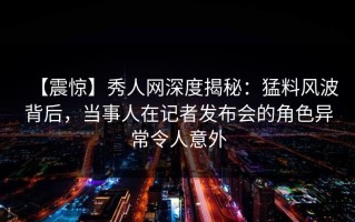 【震惊】秀人网深度揭秘：猛料风波背后，当事人在记者发布会的角色异常令人意外