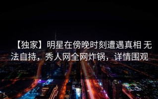 【独家】明星在傍晚时刻遭遇真相 无法自持，秀人网全网炸锅，详情围观