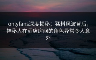 onlyfans深度揭秘：猛料风波背后，神秘人在酒店房间的角色异常令人意外