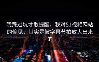 我踩过坑才敢提醒，我对51视频网站的偏见，其实是被字幕节拍放大出来的