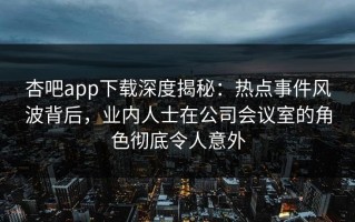 杏吧app下载深度揭秘：热点事件风波背后，业内人士在公司会议室的角色彻底令人意外