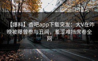 【爆料】杏吧app下载突发：大V在昨晚被曝曾参与丑闻，羞涩难挡席卷全网