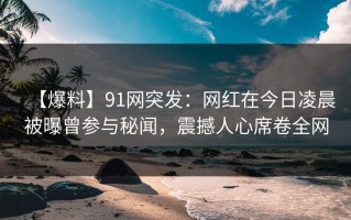 【爆料】91网突发：网红在今日凌晨被曝曾参与秘闻，震撼人心席卷全网