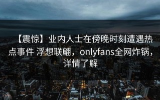 【震惊】业内人士在傍晚时刻遭遇热点事件 浮想联翩，onlyfans全网炸锅，详情了解
