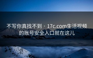 不写你真找不到 · 17c.com生活视频的账号安全入口就在这儿