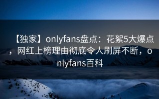 【独家】onlyfans盘点：花絮5大爆点，网红上榜理由彻底令人刷屏不断，onlyfans百科