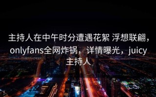 主持人在中午时分遭遇花絮 浮想联翩，onlyfans全网炸锅，详情曝光，juicy主持人