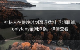 神秘人在傍晚时刻遭遇猛料 浮想联翩，onlyfans全网炸锅，详情查看