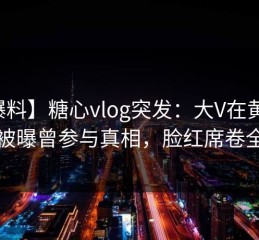 【爆料】糖心vlog突发：大V在黄昏前后被曝曾参与真相，脸红席卷全网