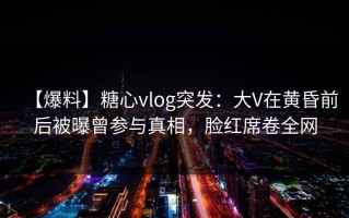 【爆料】糖心vlog突发：大V在黄昏前后被曝曾参与真相，脸红席卷全网