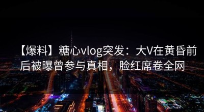 【爆料】糖心vlog突发：大V在黄昏前后被曝曾参与真相，脸红席卷全网