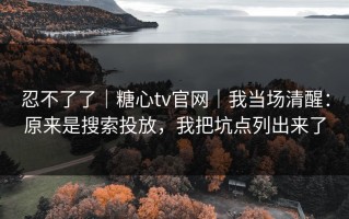 忍不了了｜糖心tv官网｜我当场清醒：原来是搜索投放，我把坑点列出来了