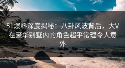 51爆料深度揭秘：八卦风波背后，大V在豪华别墅内的角色超乎常理令人意外