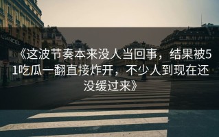 《这波节奏本来没人当回事，结果被51吃瓜一翻直接炸开，不少人到现在还没缓过来》