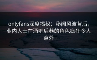onlyfans深度揭秘：秘闻风波背后，业内人士在酒吧后巷的角色疯狂令人意外