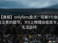 【速报】onlyfans盘点：花絮7个你从没注意的细节，大V上榜理由极其令人无法自持