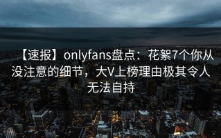 【速报】onlyfans盘点：花絮7个你从没注意的细节，大V上榜理由极其令人无法自持