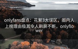 onlyfans盘点：花絮3大误区，圈内人上榜理由极其令人刷屏不断，onlyflower