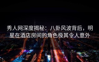 秀人网深度揭秘：八卦风波背后，明星在酒店房间的角色极其令人意外