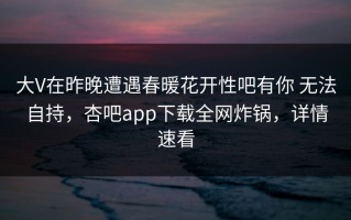 大V在昨晚遭遇春暖花开性吧有你 无法自持，杏吧app下载全网炸锅，详情速看