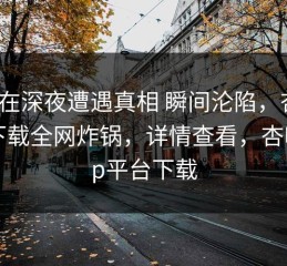 明星在深夜遭遇真相 瞬间沦陷，杏吧app下载全网炸锅，详情查看，杏吧app平台下载