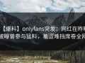 【爆料】onlyfans突发：网红在昨晚被曝曾参与猛料，羞涩难挡席卷全网